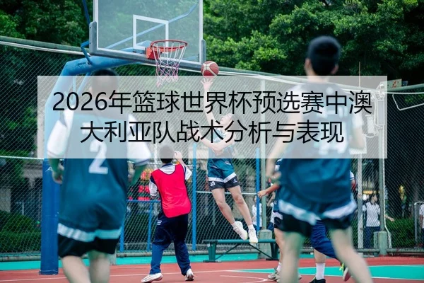 2026年篮球世界杯预选赛中澳大利亚队战术分析与表现